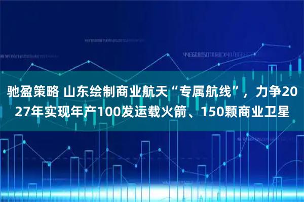 驰盈策略 山东绘制商业航天“专属航线”，力争2027年实现年产100发运载火箭、150颗商业卫星