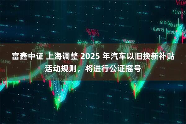 富鑫中证 上海调整 2025 年汽车以旧换新补贴活动规则，将进行公证摇号