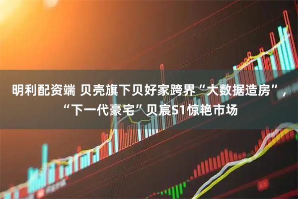 明利配资端 贝壳旗下贝好家跨界“大数据造房”,“下一代豪宅”贝宸S1惊艳市场