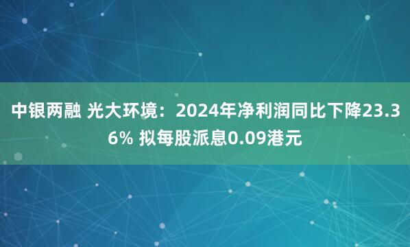 中银两融 光大环境:2024年净利润同比下降23.36% 拟每股派息0.09港元