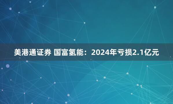 美港通证券 国富氢能:2024年亏损2.1亿元