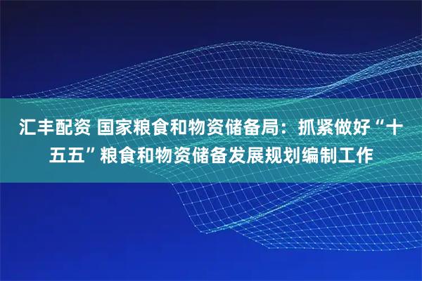 汇丰配资 国家粮食和物资储备局:抓紧做好“十五五”粮食和物资储备发展规划编制工作