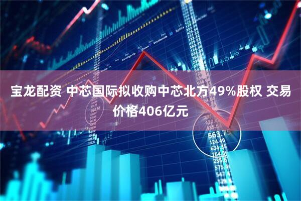 宝龙配资 中芯国际拟收购中芯北方49%股权 交易价格406亿元