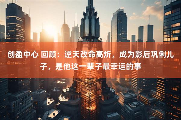 创盈中心 回顾：逆天改命高炘，成为影后巩俐儿子，是他这一辈子最幸运的事