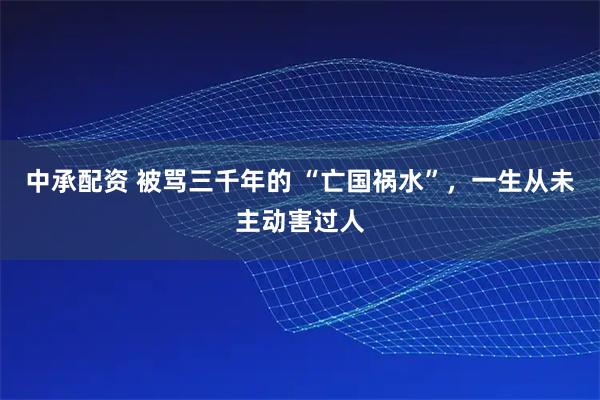 中承配资 被骂三千年的 “亡国祸水”，一生从未主动害过人