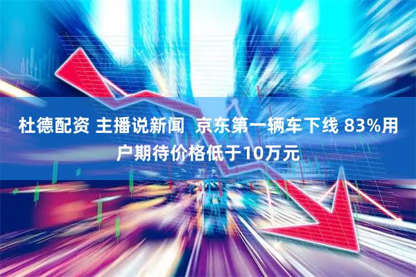 杜德配资 主播说新闻 京东第一辆车下线 83%用户期待价格低于10万元