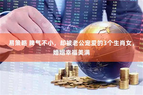 易策略 脾气不小,却被老公宠爱的3个生肖女,婚姻幸福美满