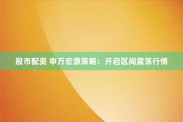 股市配资 申万宏源策略：开启区间震荡行情
